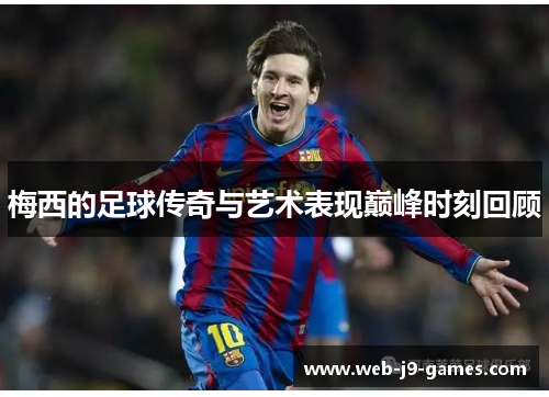 梅西的足球传奇与艺术表现巅峰时刻回顾 梅西的足球传奇与艺术表现巅峰时刻回顾