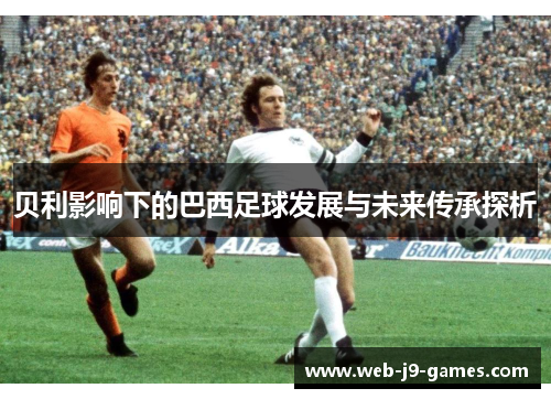 贝利影响下的巴西足球发展与未来传承探析 贝利影响下的巴西足球发展与未来传承探析