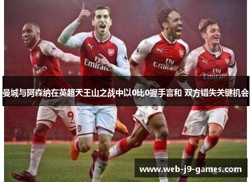 曼城与阿森纳在英超天王山之战中以0比0握手言和 双方错失关键机会 曼城与阿森纳在英超天王山之战中以0比0握手言和 双方错失关键机会