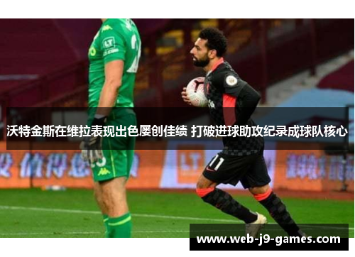 沃特金斯在维拉表现出色屡创佳绩 打破进球助攻纪录成球队核心 沃特金斯在维拉表现出色屡创佳绩 打破进球助攻纪录成球队核心