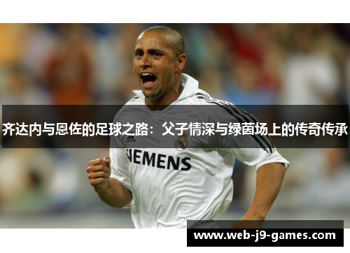 齐达内与恩佐的足球之路:父子情深与绿茵场上的传奇传承 齐达内与恩佐的足球之路:父子情深与绿茵场上的传奇传承