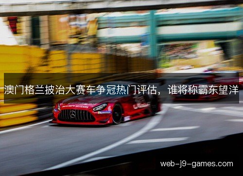 澳门格兰披治大赛车争冠热门评估,谁将称霸东望洋 澳门格兰披治大赛车争冠热门评估,谁将称霸东望洋