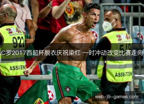 C罗2017西超杯脱衣庆祝染红 一时冲动改变比赛走向 C罗2017西超杯脱衣庆祝染红 一时冲动改变比赛走向